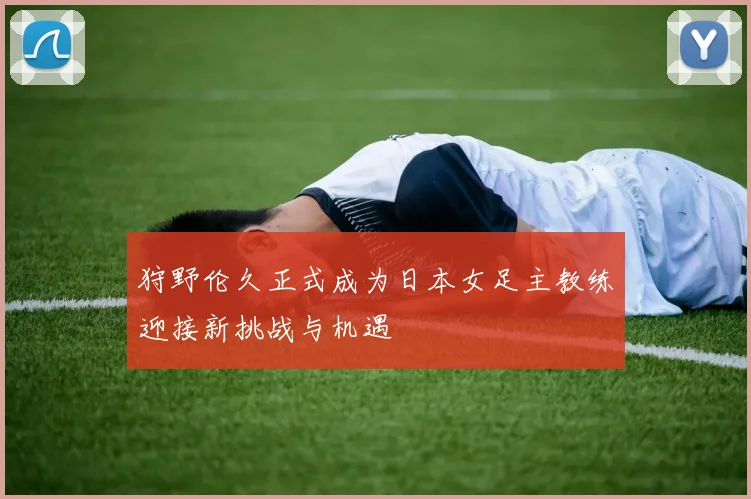 狩野伦久正式成为日本女足主教练迎接新挑战与机遇