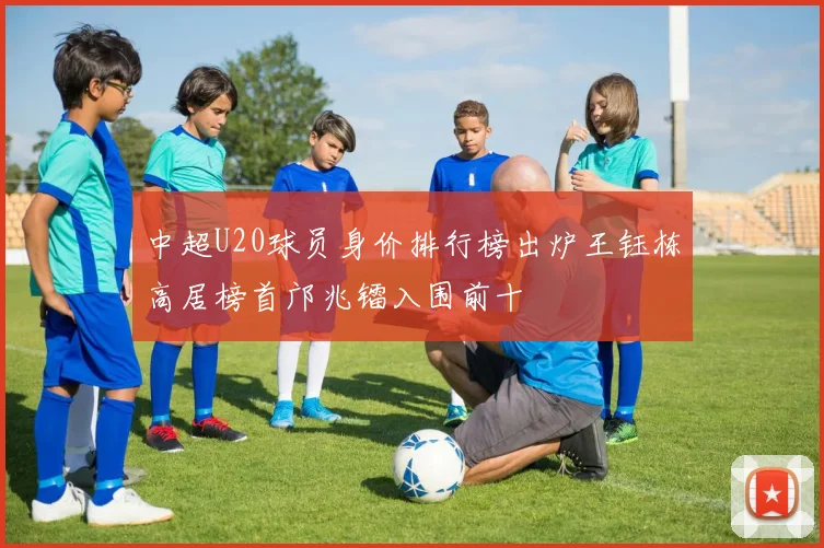 中超U20球员身价排行榜出炉王钰栋高居榜首邝兆镭入围前十