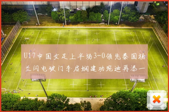 U17中国女足上半场3-0领先泰国杨兰闪电破门李启娴建功宛迪再添一分