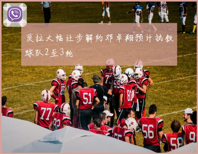 莫拉大幅让步解约邓卓翔预计执教球队2至3轮