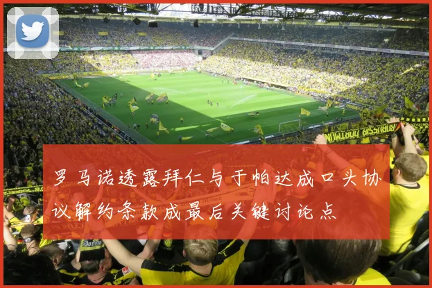 罗马诺透露拜仁与于帕达成口头协议解约条款成最后关键讨论点