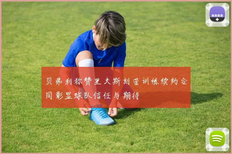 贝弗利称赞里夫斯刻苦训练续约合同彰显球队信任与期待