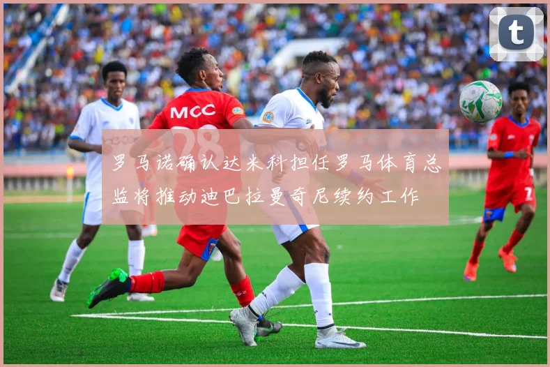 罗马诺确认达米科担任罗马体育总监将推动迪巴拉曼奇尼续约工作