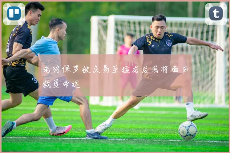 老将保罗被交易至猛龙后或将面临裁员命运