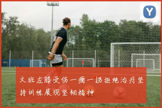 文班左膝受伤一瘸一拐拒绝治疗坚持训练展现坚韧精神