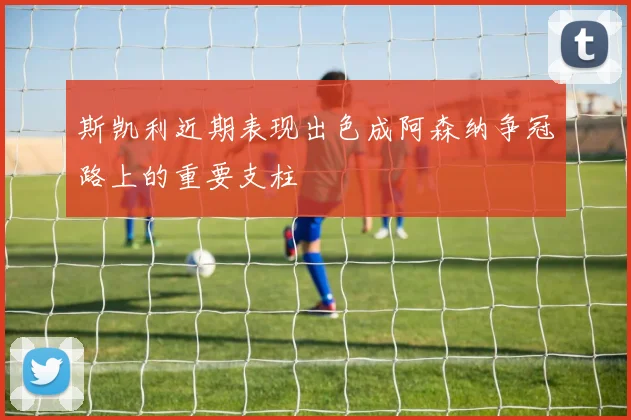斯凯利近期表现出色成阿森纳争冠路上的重要支柱