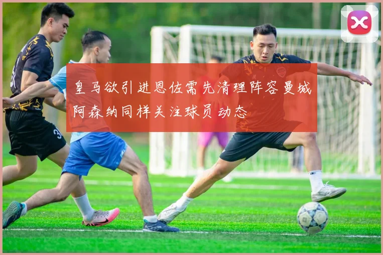 皇马欲引进恩佐需先清理阵容曼城阿森纳同样关注球员动态