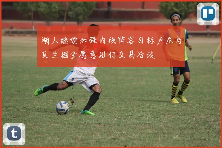 湖人继续加强内线阵容目标卢尼与瓦兰掘金愿意进行交易洽谈