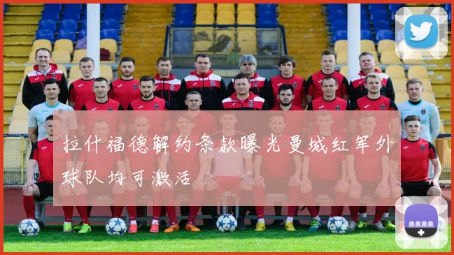拉什福德解约条款曝光曼城红军外球队均可激活