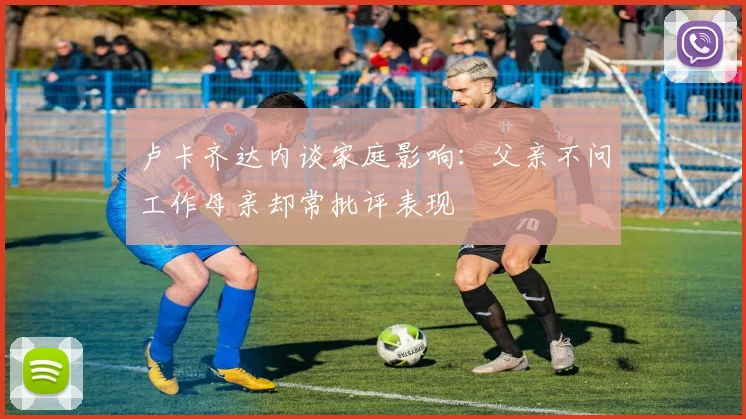 卢卡齐达内谈家庭影响：父亲不问工作母亲却常批评表现