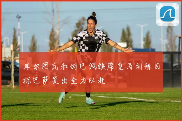 库尔图瓦和姆巴佩缺席皇马训练目标巴萨复出全力以赴