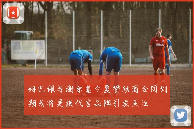 姆巴佩与谢尔基今夏赞助商合同到期或将更换代言品牌引发关注