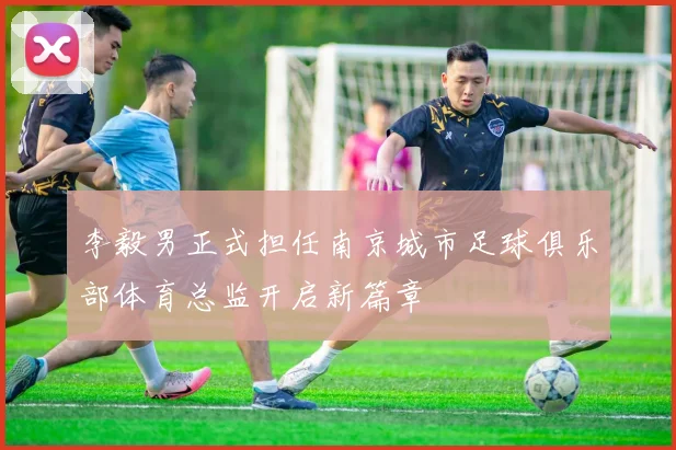 李毅男正式担任南京城市足球俱乐部体育总监开启新篇章