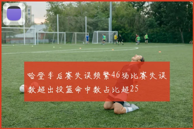 哈登季后赛失误频繁46场比赛失误数超出投篮命中数占比超25