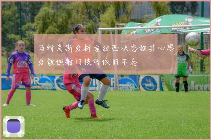 马特乌斯分析吉拉西状态称其心思分散但射门技巧依旧不忘