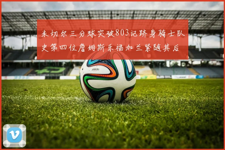 米切尔三分球突破803记跻身骑士队史第四位詹姆斯乐福加兰紧随其后