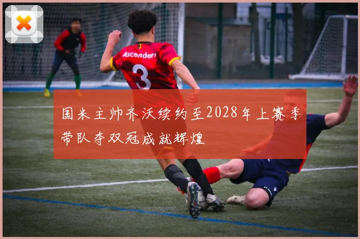 国米主帅齐沃续约至2028年上赛季带队夺双冠成就辉煌