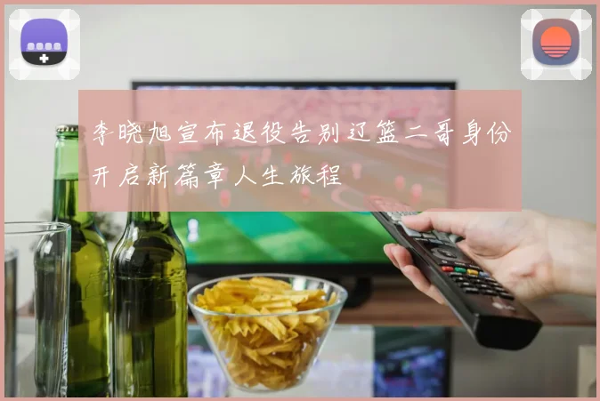 李晓旭宣布退役告别辽篮二哥身份开启新篇章人生旅程