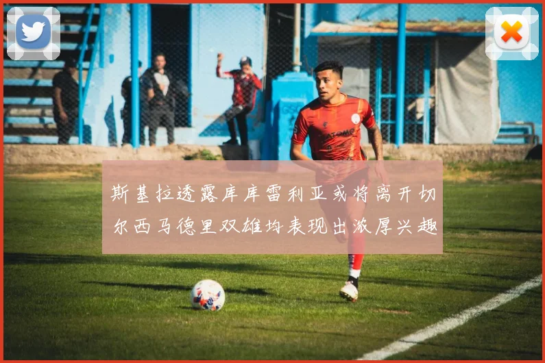 斯基拉透露库库雷利亚或将离开切尔西马德里双雄均表现出浓厚兴趣