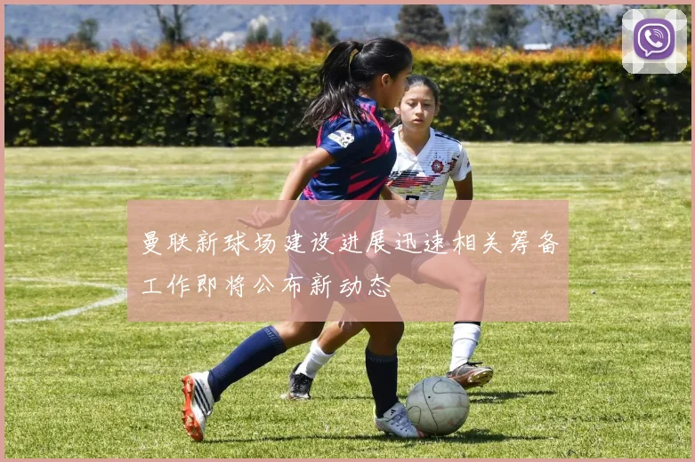 曼联新球场建设进展迅速相关筹备工作即将公布新动态
