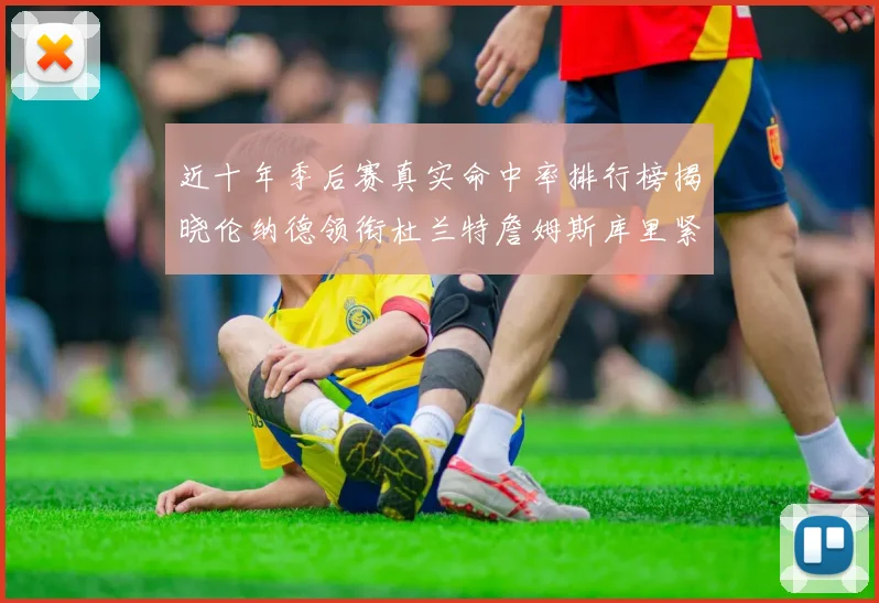 近十年季后赛真实命中率排行榜揭晓伦纳德领衔杜兰特詹姆斯库里紧随其后