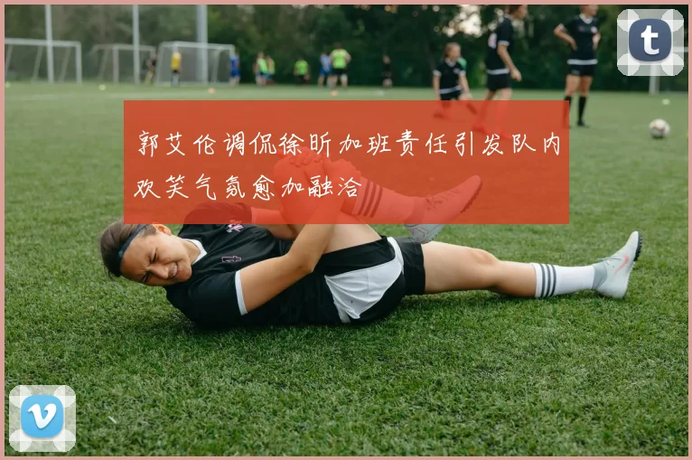 郭艾伦调侃徐昕加班责任引发队内欢笑气氛愈加融洽