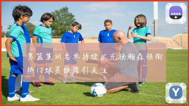 男篮集训名单持续扩充杨瀚森领衔热门球员缺席引关注