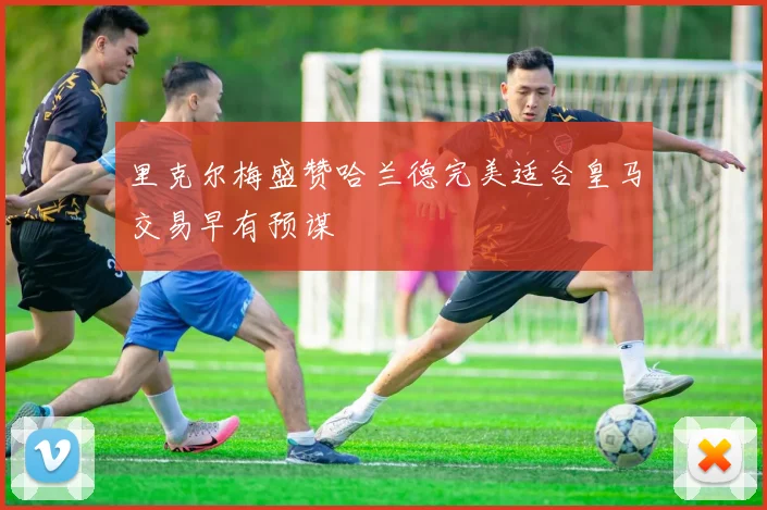 里克尔梅盛赞哈兰德完美适合皇马交易早有预谋